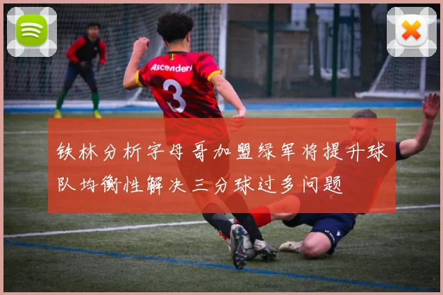 铁林分析字母哥加盟绿军将提升球队均衡性解决三分球过多问题